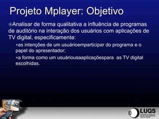 Projeto Mplayer: Objetivo
Analisar   de forma qualitativa a influência de programas
de auditório na interação dos usuários com aplicações de
TV digital, especificamente:
  as intenções de um usuárioemparticipar do programa e o
  papel do apresentador;
  a forma como um usuáriousaaplicaçõespara as TV digital
  escolhidas.
 