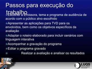 Passos para execução do
trabalho
Escolher a Emissora, tema e programa de audiência de
acordo com o público alvo escolhido
Apresentar as aplicações para TVD para os
envolvidos, bem como os objetivos específicos da
avaliação
Adaptar o roteiro elaborado para incluir cenários com
linguagem interativa
Acompanhar a gravação do programa
Editar o programa gravado
          Realizar a avaliação e analisar os resultados
 