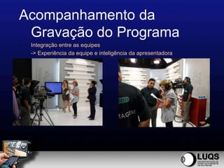 Acompanhamento da
 Gravação do Programa
-   Integração entre as equipes
-   -> Experiência da equipe e inteligência da apresentadora
 