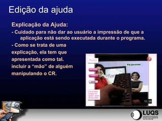 Edição da ajuda
Explicação da Ajuda:
- Cuidado para não dar ao usuário a impressão de que a
    aplicação está sendo executada durante o programa.
- Como se trata de uma
explicação, ela tem que
apresentada como tal.
incluir a “mão” de alguém
manipulando o CR.
 