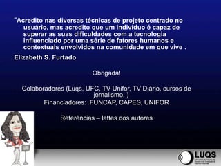 “Acredito nas diversas técnicas de projeto centrado no
  usuário, mas acredito que um indivíduo é capaz de
  superar as suas dificuldades com a tecnologia
  influenciado por uma série de fatores humanos e
  contextuais envolvidos na comunidade em que vive .
Elizabeth S. Furtado

                         Obrigada!

  Colaboradores (Luqs, UFC, TV Unifor, TV Diário, cursos de
                         jornalismo, )
         Financiadores: FUNCAP, CAPES, UNIFOR

              Referências – lattes dos autores
 