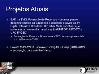 Projetos Atuais
   EAD na TVDi: Formação de Recursos Humanos para o
    desenvolvimento da Educação a Distancia através da TV
    Digital Interativa Brasileira: Um olhar MultiDisciplinar que
    norteia esta nova mídia na educação (UNIFOR, UFC-CC e
    UFC-FACED)
     Formação de Recursos Humanos em TVD - cursos presenciais
      e a distância via TVDi


   Projeto M-PLAYER Escalável TV Digital – Finep (2010-2012)
    – subvenção para a Active/Hanzo
 