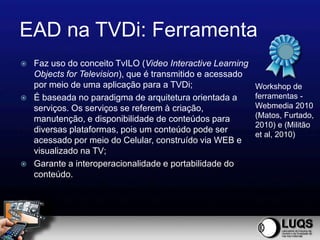 EAD na TVDi: Ferramenta
   Faz uso do conceito TvILO (Video Interactive Learning
    Objects for Television), que é transmitido e acessado
    por meio de uma aplicação para a TVDi;                  Workshop de
   É baseada no paradigma de arquitetura orientada a       ferramentas -
    serviços. Os serviços se referem à criação,             Webmedia 2010
    manutenção, e disponibilidade de conteúdos para         (Matos, Furtado,
                                                            2010) e (Militão
    diversas plataformas, pois um conteúdo pode ser
                                                            et al, 2010)
    acessado por meio do Celular, construído via WEB e
    visualizado na TV;
   Garante a interoperacionalidade e portabilidade do
    conteúdo.
 