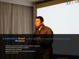 Qualificação técnica e pontual, como complemento dos cursos de gestão em e-commerceWorkshopsLaboratório de treinamento próprio E-Commerce Brasil – 30 pessoas20 workshops de 8 horas pontuais e temáticos4 formações técnicas de 40 horasMaterial de estudo sempre com a marca dos mantenedoresFormação de mão de obra