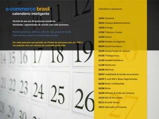 Calendário e Quinzenas:16/01 Checkout30/01 Estoque & Abastecimento13/02 Entrega27/02 Tributos e Custos12/03 Search26/03 Modelo de Negócios09/04 Social Commerce23/04 Goods/Venda de serviços07/05 TI & Segurança21/05 Mobile Commerce11/06 Multicanal25/06 Métricas09/07 Usabilidade & Gestão de produtos23/07 E-mail Mkt e Bases Segmentadas06/08 Natal / HollidaySale20/08 Nicho24/09 Afiliados & Clube de Compras15/10 SAC & Pós vendas05/11 Grande Varejo19/11 Operação e Processoscalendário inteligenteDivisão do ano em 20 quinzenas temáticasAtividades  segmentadas de acordo com cada quinzena:Workshops técnicos, webinars, café com cases, grupos de estudo,visitas técnicas, jantares, curso/formação e pocketEm cada quinzena será gerado um Pocket da quinzena com um .PDF e um podcast com um resumo do conteúdo produzido.