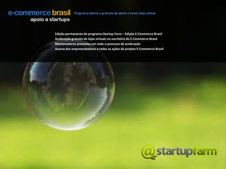 Programa aberto e gratuito de apoio a novas lojas onlineapoio a startupsEdição permanente do programa Startup Farm – Edição E-Commerce BrasilAceleração gratuita de lojas virtuais no escritório do E-Commerce BrasilMantenedores presentes em todo o processo de aceleraçãoAcesso dos empreendedores a todas as ações do projeto E-Commerce Brasil