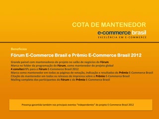 COTA DE MANTENEDOREXCELÊNCIA EM E-COMMERCEBenefíciosFórum E-Commerce Brasil e Prêmio E-Commerce Brasil 2012Grande painel com mantenedores do projeto no salão de negócios do FórumMarca no folder da programação do Fórum, como mantenedor do projeto global4 convitesVIPs para o Fórum E-Commerce Brasil 2012Marca como mantenedor em todas as páginas de votação, indicação e resultados do Prêmio E-Commerce BrasilCitação do mantenedor em todos os releases de imprensa sobre o Prêmio E-Commerce BrasilMailing completo dos participantes do Fórum e do Prêmio E-Commerce BrasilPresença garantida também nos principais eventos “independentes” do projeto E-Commerce Brasil 2012
