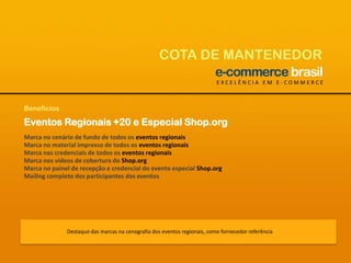 COTA DE MANTENEDOREXCELÊNCIA EM E-COMMERCEBenefíciosEventos Regionais +20 e Especial Shop.orgMarca no cenário de fundo de todos os eventos regionaisMarca no material impresso de todos os eventos regionaisMarca nas credenciais de todos os eventos regionaisMarca nos vídeos de cobertura do Shop.orgMarca no painel de recepção e credencial do evento especial Shop.orgMailing completo dos participantes dos eventosDestaque das marcas na cenografia dos eventos regionais, como fornecedor referência 