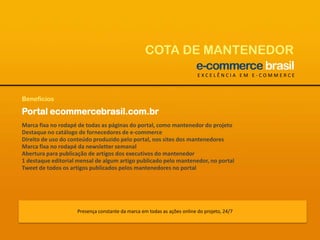 COTA DE MANTENEDOREXCELÊNCIA EM E-COMMERCEBenefíciosPortal ecommercebrasil.com.brMarca fixa no rodapé de todas as páginas do portal, como mantenedor do projetoDestaque no catálogo de fornecedores de e-commerceDireito de uso do conteúdo produzido pelo portal, nos sites dos mantenedoresMarca fixa no rodapé da newsletter semanalAbertura para publicação de artigos dos executivos do mantenedor1 destaque editorial mensal de algum artigo publicado pelo mantenedor, no portalTweet de todos os artigos publicados pelos mantenedores no portalPresença constante da marca em todas as ações online do projeto, 24/7