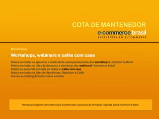 COTA DE MANTENEDOREXCELÊNCIA EM E-COMMERCEBenefíciosWorkshops, webinars e cafés com caseMarca em todas as apostilas e material de acompanhamento dos workshops E-Commerce BrasilMarca em todas as telas de descanso e aberturas dos webinarsE-Commerce BrasilMarca no painel de entrada de todos os cafés com caseMarca em todos os sites de Workshops, Webinars e CafésAcesso ao mailing de todos esses eventosPresença constante como referência durante todo o processo de formação realizada pelo E-Commerce Brasil