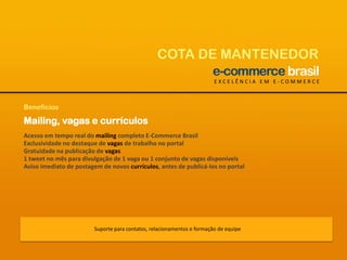 COTA DE MANTENEDOREXCELÊNCIA EM E-COMMERCEBenefíciosMailing, vagas e currículosAcesso em tempo real do mailing completo E-Commerce BrasilExclusividade no destaque de vagas de trabalho no portalGratuidade na publicação de vagas1 tweet no mês para divulgação de 1 vaga ou 1 conjunto de vagas disponíveisAviso imediato de postagem de novos currículos, antes de publicá-los no portalSuporte para contatos, relacionamentos e formação de equipe