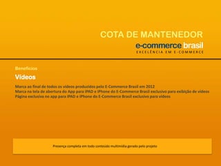 COTA DE MANTENEDOREXCELÊNCIA EM E-COMMERCEBenefíciosVídeosMarca ao final de todos os vídeos produzidos pelo E-Commerce Brasil em 2012Marca na tela de abertura do App para iPAD e iPhone do E-Commerce Brasil exclusivo para exibição de vídeosPágina exclusiva no app para iPAD e iPhone do E-Commerce Brasil exclusivo para vídeosPresença completa em todo conteúdo multimídia gerado pelo projeto