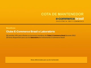 COTA DE MANTENEDOREXCELÊNCIA EM E-COMMERCEBenefíciosClube E-Commerce Brasil e Laboratório30 convites VIPs para clientes se tornarem membros do Clube E-Commerce Brasil durante 201220 horas disponíveis para uso do laboratório de treinamento E-Commerce BrasilAtivos diferenciados para uso do mantenedor