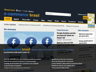 Referência nacional em conteúdo de e-commerce, com redação diáriaecommercebrasil.com.brÁrea de multimídia com todo conteúdo gravado dos eventosEdição online gratuita da Revista E-Commerce BrasilCatálogo de fornecedores de e-commerce com avaliaçãoGrupo de blogs consagradosArtigos técnicos avançados de e-commerceAgenda de eventos de e-commerceFórum de Discussão de e-commerceCanal de WebTV: Observatório E-Commerce BrasilPlantão de notícias com redação diáriaIntegração com redes sociais
