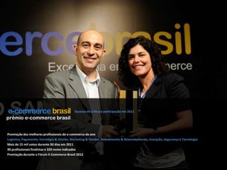 Sucesso de crítica e participação em 2011prêmio e-commerce brasilPremiação dos melhores profissionais de e-commerce do anoLogística, Pagamento, Estratégia & Gestão, Marketing & Vendas, Atendimento & Relacionamento, Inovação, Segurança e TecnologiaMais de 15 mil votos durante 30 dias em 201140 profissionais finalistas e 320 nome indicadosPremiação durante o Fórum E-Commerce Brasil 2012