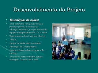 Desenvolvimento do Projeto Estratégias de ações: Essa campanha será desenvolvida a partir do processo holístico de educação ambiental, no qual será criado equipes multiplicadoras do 1º e 2º ciclo. Teatro sobre o lixo ( Vila das Chaves) Vídeos. Equipe de alerta sobre o assunto. Simulação da Coleta Seletiva. Estudo teóricos sobre: ar, água, solo, energia Excursões: aterro sanitário, parque ecológico, fazenda vale Verde. 