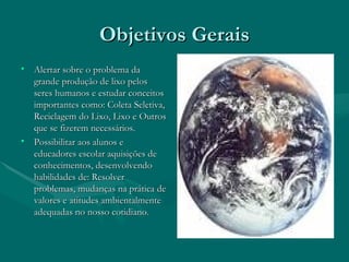 Objetivos Gerais Alertar sobre o problema da grande produção de lixo pelos seres humanos e estudar conceitos importantes como: Coleta Seletiva, Reciclagem do Lixo, Lixo e Outros que se fizerem necessários. Possibilitar aos alunos e educadores escolar aquisições de conhecimentos, desenvolvendo habilidades de: Resolver problemas, mudanças na prática de valores e atitudes ambientalmente adequadas no nosso cotidiano. 