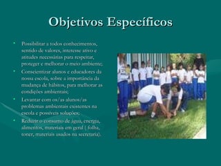 Objetivos Específicos Possibilitar a todos conhecimentos, sentido de valores, interesse ativo e atitudes necessárias para respeitar, proteger e melhorar o meio ambiente; Conscientizar alunos e educadores da nossa escola, sobre a importância da mudança de hábitos, para melhorar as condições ambientais; Levantar com os/as alunos/as problemas ambientais existentes na escola e possíveis soluções; Reduzir o consumo de água, energia, alimentos, materiais em geral ( folha, toner, materiais usados na secretaria). 