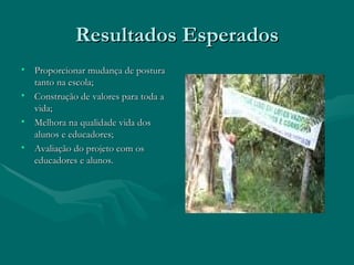 Resultados Esperados Proporcionar mudança de postura tanto na escola; Construção de valores para toda a vida; Melhora na qualidade vida dos alunos e educadores; Avaliação do projeto com os educadores e alunos. 