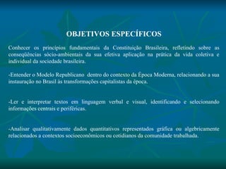 OBJETIVOS ESPECÍFICOS   Conhecer os princípios fundamentais da Constituição Brasileira, refletindo sobre as conseqüências sócio-ambientais da sua efetiva aplicação na prática da vida coletiva e individual da sociedade brasileira. -Entender o Modelo Republicano  dentro do contexto da Época Moderna, relacionando a sua instauração no Brasil às transformações capitalistas da época. -Ler e interpretar textos em linguagem verbal e visual, identificando e selecionando informações centrais e periféricas. -Analisar qualitativamente dados quantitativos representados gráfica ou algebricamente relacionados a contextos socioeconômicos ou cotidianos da comunidade trabalhada.   