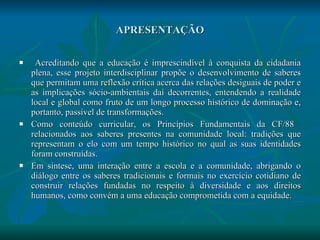 APRESENTAÇÃO Acreditando que a educação é imprescindível à conquista da cidadania plena, esse projeto interdisciplinar propõe o desenvolvimento de saberes que permitam uma reflexão crítica acerca das relações desiguais de poder e as implicações sócio-ambientais daí decorrentes, entendendo a realidade local e global como fruto de um longo processo histórico de dominação e, portanto, passível de transformações.  Como conteúdo curricular, os Princípios Fundamentais da CF/88  relacionados aos saberes presentes na comunidade local: tradições que representam o elo com um tempo histórico no qual as suas identidades foram construídas.  Em síntese, uma interação entre a escola e a comunidade, abrigando o diálogo entre os saberes tradicionais e formais no exercício cotidiano de construir relações fundadas no respeito à diversidade e aos direitos humanos, como convém a uma educação comprometida com a equidade. 