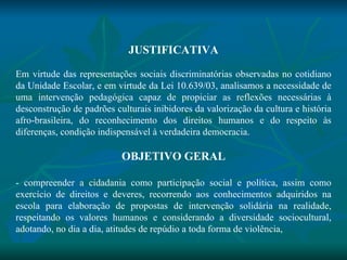 JUSTIFICATIVA   Em virtude das representações sociais discriminatórias observadas no cotidiano da Unidade Escolar, e em virtude da Lei 10.639/03, analisamos a necessidade de uma intervenção pedagógica capaz de propiciar as reflexões necessárias à desconstrução de padrões culturais inibidores da valorização da cultura e história afro-brasileira, do reconhecimento dos direitos humanos e do respeito às diferenças, condição indispensável à verdadeira democracia.   OBJETIVO GERAL   - compreender a cidadania como participação social e política, assim como exercício de direitos e deveres, recorrendo aos conhecimentos adquiridos na escola para elaboração de propostas de intervenção solidária na realidade, respeitando os valores humanos e considerando a diversidade sociocultural, adotando, no dia a dia, atitudes de repúdio a toda forma de violência, 