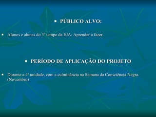 PÚBLICO ALVO: Alunos e alunas do 3º tempo da EJA: Aprender a fazer. PERÍODO DE APLICAÇÃO DO PROJETO Durante a 4ª unidade, com a culminância na Semana da Consciência Negra. (Novembro) 
