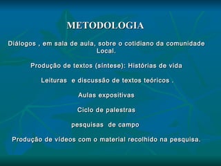 METODOLOGIA  Diálogos , em sala de aula, sobre o cotidiano da comunidade Local. Produção de textos (síntese): Histórias de vida Leituras  e discussão de textos teóricos . Aulas expositivas Ciclo de palestras pesquisas  de campo  Produção de vídeos com o material recolhido na pesquisa. 