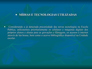 MÍDIAS E TECNOLOGIAS UTILIZADAS Considerando a já detectada precariedade das novas tecnologias na Escola Pública, utilizaremos prioritariamente os celulares e máquinas digitais dos próprios alunos e alunas para as gravações e filmagens, os acessos à internet através de lan house, bem como o acervo bibliográfico disponível na Unidade escolar. 