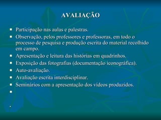 AVALIAÇÃO Participação nas aulas e palestras. Observação, pelos professores e professoras, em todo o processo de pesquisa e produção escrita do material recolhido em campo. Apresentação e leitura das histórias em quadrinhos. Exposição das fotografias (documentação iconográfica). Auto-avaliação. Avaliação escrita interdisciplinar. Seminários com a apresentação dos vídeos produzidos.   . 