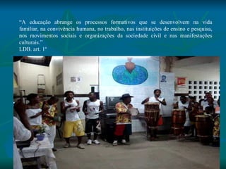 “ A educação abrange os processos formativos que se desenvolvem na vida familiar, na convivência humana, no trabalho, nas instituições de ensino e pesquisa, nos movimentos sociais e organizações da sociedade civil e nas manifestações culturais.” LDB. art. 1º 