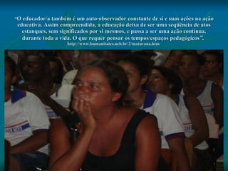 “ O educador/a também é um auto-observador constante de si e suas ações na ação educativa. Assim compreendida, a educação deixa de ser uma seqüência de atos estanques, sem significados por si mesmos, e passa a ser uma ação contínua, durante toda a vida. O que requer pensar os tempos/espaços pedagógicos ”.   http://www.humanitates.ucb.br/2/maturana.htm  .   
