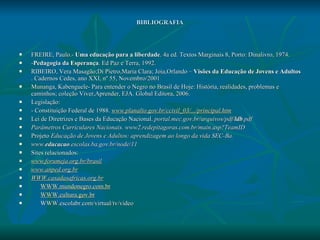 BIBLIOGRAFIA FREIRE, Paulo.-  Uma educação para a liberdade . 4a ed. Textos Marginais 8, Porto: Dinalivro, 1974. - Pedagogia da Esperança . Ed Paz e Terra, 1992. RIBEIRO, Vera Masagão;Di Pietro,Maria Clara; Joia,Orlando –  Visões da Educação de Jovens e Adultos  . Cadernos Cedes, ano XXI, nº 55, Novembro/2001 Munanga, Kabenguele- Para entender o Negro no Brasil de Hoje: História, realidades, problemas e caminhos; coleção Viver,Aprender, EJA. Global Editora, 2006. Legislação: - Constituição Federal de 1988.  www.planalto.gov.br/ccivil_03/.../principal.htm Lei de Diretrizes e Bases da Educação Nacional.  portal.mec.gov.br/arquivos/pdf/ ldb .pdf Parâmetros Curriculares Nacionais.   www2.redepitagoras.com.br/main.asp?TeamID Projeto  Educação de Jovens e Adultos: aprendizagem ao longo da vida SEC-Ba. www. educacao .escolas.ba.gov.br/node/11 Sites relacionados: www.forumeja.org.br/brasil www.anped.org.br WWW.casadasafricas.org.br WWW.mundonegro.com.br WWW.cultura.gov.br WWW.escolabr.com/virtual/tv/video 