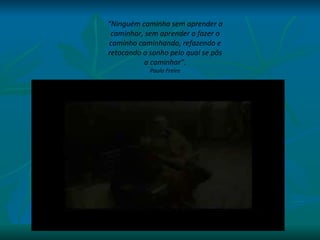 “ Ninguém caminha sem aprender a caminhar, sem aprender a fazer o caminho caminhando, refazendo e retocando o sonho pelo qual se pôs a caminhar”. Paulo Freire 