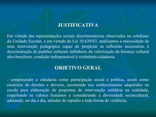 JUSTIFICATIVA   Em virtude das representações sociais discriminatórias observadas no cotidiano da Unidade Escolar, e em virtude da Lei 10.639/03, analisamos a necessidade de uma intervenção pedagógica capaz de propiciar as reflexões necessárias à desconstrução de padrões culturais inibidores da valorização da herança cultural afro-brasileira, condição indispensável à verdadeira cidadania.   OBJETIVO GERAL   - compreender a cidadania como participação social e política, assim como exercício de direitos e deveres, recorrendo aos conhecimentos adquiridos na escola para elaboração de propostas de intervenção solidária na realidade, respeitando os valores humanos e considerando a diversidade sociocultural, adotando, no dia a dia, atitudes de repúdio a toda forma de violência, 