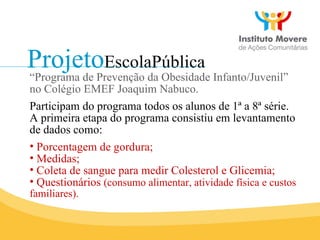 Projeto EscolaPública “ Programa de Prevenção da Obesidade Infanto/Juvenil” no Colégio EMEF Joaquim Nabuco. Participam do programa todos os alunos de 1ª a 8ª série. A primeira etapa do programa consistiu em levantamento de dados como: Porcentagem de gordura; Medidas; Coleta de sangue para medir Colesterol e Glicemia; Questionários  (consumo alimentar, atividade física e custos familiares). 