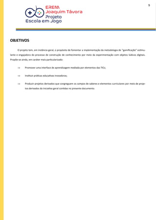 OBJETIVOS
O projeto tem, em instância geral, o propósito de fomentar a implementação da metodologia de “gamificação” estimu-
lante e engajadora do processo de construção de conhecimento por meio da experimentação com objetos lúdicos digitais.
Propõe-se ainda, em caráter mais particularizado:
 Promover uma interface de aprendizagem mediada por elementos das TICs;
 Instituir práticas educativas inovadoras;
 Produzir projetos derivados que congreguem os campos de saberes e elementos curriculares por meio de proje-
tos derivados da iniciativa geral contidas no presente documento.
9
 