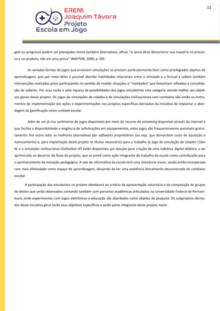 gem ou progresso podem ser planejados meios também alternativos, afinal, “o aluno deve demonstrar sua maestria no proces-
so e no produto, não em uma prova” (MATTAR, 2009, p. 69).
As variadas formas de jogos que envolvem simulações se prestam particularmente bem como privilegiados objetos de
aprendizagem, pois por meio deles é possível abordar habilidades relacionais entre o simulado e o factual e cabem também
intervenções realizadas pelos participantes no sentido de moldar situações e “realidades” que fomentam reflexões e consolida-
ção de saberes. Por essa razão e pela riqueza de possibilidades dos jogos simulatórios esta categoria atende melhor aos objeti-
vos gerais desse projeto. Os jogos de simulações de cidades e de simulações civilizacionais com contextos são então os instru-
mentos de implementação das ações e experimentações nos projetos específicos derivados da iniciativa de implantar a abor-
dagem da gamificação nesta unidade escolar.
Além de um já rico sortimento de jogos disponíveis por meio do recurso de streaming disponível através da internet e
que facilita a disponibilidade e exigência de sofisticações em equipamentos, estes jogos são frequentemente acessíveis gratui-
tamente. Por outro lado, as melhores alternativas são softwares proprietários (ou seja, que demandam custo de aquisição e
licenciamento) e, para implantação deste projeto os títulos necessários para o trabalho (o jogo de simulação de cidades Cities
XL e o simulador civilizacional Civilization IV) estão disponíveis por doação para criação de uma ludoteca digital didática a ser
aprimorada no decorrer do fluxo do projeto, que se prevê como ação integrante do trabalho da escola como contribuição para
o aprimoramento da inovação pedagógica. A sala de informática da escola terá uma relevância maior, sendo então incorporada
com mais efetividade como espaço de aprendizagem, deixando de ter uma existência literalmente desconectada do cotidiano
escolar.
A participação dos estudantes no projeto obedecerá ao critério da apresentação voluntária e da composição de grupos
de destes que serão observados contando também com parcerias acadêmicas articuladas na Universidade Federal de Pernam-
buco, onde experimentos com jogos eletrônicos e educação são abordados como objetos de pesquisa. Os subprojetos deriva-
dos desta iniciativa geral terão seus objetivos específicos e serão parte integrante deste projeto maior.
11
 