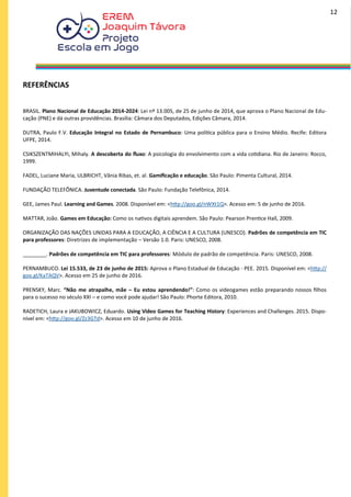 REFERÊNCIAS
BRASIL. Plano Nacional de Educação 2014-2024: Lei nº 13.005, de 25 de junho de 2014, que aprova o Plano Nacional de Edu-
cação (PNE) e dá outras providências. Brasília: Câmara dos Deputados, Edições Câmara, 2014.
DUTRA, Paulo F.V. Educação Integral no Estado de Pernambuco: Uma política pública para o Ensino Médio. Recife: Editora
UFPE, 2014.
CSIKSZENTMIHALYI, Mihaly. A descoberta do fluxo: A psicologia do envolvimento com a vida cotidiana. Rio de Janeiro: Rocco,
1999.
FADEL, Luciane Maria, ULBRICHT, Vânia Ribas, et. al. Gamificação e educação. São Paulo: Pimenta Cultural, 2014.
FUNDAÇÃO TELEFÔNICA. Juventude conectada. São Paulo: Fundação Telefônica, 2014.
GEE, James Paul. Learning and Games. 2008. Disponível em: <http://goo.gl/nWXt1Q>. Acesso em: 5 de junho de 2016.
MATTAR, João. Games em Educação: Como os nativos digitais aprendem. São Paulo: Pearson Prentice Hall, 2009.
ORGANIZAÇÃO DAS NAÇÕES UNIDAS PARA A EDUCAÇÃO, A CIÊNCIA E A CULTURA (UNESCO). Padrões de competência em TIC
para professores: Diretrizes de implementação – Versão 1.0. Paris: UNESCO, 2008.
________. Padrões de competência em TIC para professores: Módulo de padrão de competência. Paris: UNESCO, 2008.
PERNAMBUCO. Lei 15.533, de 23 de junho de 2015: Aprova o Plano Estadual de Educação - PEE. 2015. Disponível em: <http://
goo.gl/KaTAQV>. Acesso em 25 de junho de 2016.
PRENSKY, Marc. “Não me atrapalhe, mãe – Eu estou aprendendo!”: Como os videogames estão preparando nossos filhos
para o sucesso no século XXI – e como você pode ajudar! São Paulo: Phorte Editora, 2010.
RADETICH, Laura e JAKUBOWICZ, Eduardo. Using Video Games for Teaching History: Experiences and Challenges. 2015. Dispo-
nível em: <http://goo.gl/Zz3GTd>. Acesso em 10 de junho de 2016.
12
 