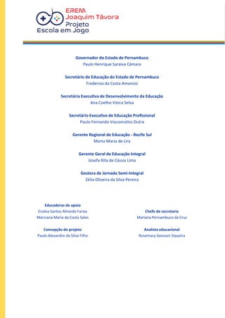 Governador do Estado de Pernambuco
Paulo Henrique Saraiva Câmara
Secretário de Educação do Estado de Pernambuco
Frederico da Costa Amancio
Secretária Executiva de Desenvolvimento da Educação
Ana Coelho Vieira Selva
Secretário Executivo de Educação Profissional
Paulo Fernando Vasconcelos Dutra
Gerente Regional de Educação - Recife Sul
Marta Maria de Lira
Gerente Geral de Educação Integral
Josefa Rita de Cássia Lima
Gestora de Jornada Semi-Integral
Zélia Oliveira da Silva Pereira
Educadoras de apoio
Enalva Santos Almeida Farias
Marciana Maria da Costa Sales
Concepção do projeto
Paulo Alexandre da Silva Filho
Chefe de secretaria
Mariana Pernambuco da Cruz
Analista educacional
Rosemary Geovani Siqueira
 