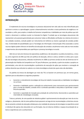 INTRODUÇÃO
O implemento de recursos tecnológicos no processo educacional tem sido cada vez mais intensificado para
aprimorar o ensino e a aprendizagem, ajustar o desenvolvimento instrutivo a novos parâmetros de exigência e ne-
cessidade e, enfim, para ampliar o trabalho de fomentar competências e habilidades por meio de práticas que esti-
mulem e dinamizem o cotidiano escolar na chamada Era Digital. É verdade que as tecnologias educacionais não
representam uma panaceia generalizada para solucionar todas as dificuldades verificadas nos sistemas de ensino e
nas unidades escolares, contudo podem ser instrumentos de melhoria ou mesmo superação de variados proble-
mas. A diversidade de possibilidades que as Tecnologias da Informação e Comunicação (TICs) associadas a outros
recursos digitais podem oferecer em benefício da educação são variadas e atualmente muito cada vez mais estudos
e experimentos são empreendidos para aperfeiçoar a presença tecnológica na escola.
Além de ser tema de interesse de especialistas acadêmicos e de educadores na prática da docência, a Unes-
co, como organismo da ONU que lida com políticas de educação, ciência e cultura, também se voltou para a ques-
tão das tecnologias educacionais, editando inicialmente em 2008 sua primeira versão da série de Diretrizes de Im-
plementação dos Padrões de Competência em TIC para Professores, que aborda, a partir de estudos e projetos ex-
perimentados, uma série de recomendações e parâmetros de execução de ações que envolvem a concepção de
práticas docentes que articulam os saberes e os meios tecnológicos através dos quais estes são abordados.
Os padrões da Unesco de abordagem por meio das TICs se baseiam em premissas que, em termos gerais,
apontam para os educadores os seguintes propósitos:
 Aumentar o entendimento tecnológico da força de trabalho incorporando as habilidades tecnológicas
no currículo;
 Aumentar a habilidade quanto a utilização do conhecimento como instrumento para aprimoramento
para o mundo do trabalho, conexão entre o conteúdo aprendido à vida prática e aprofundar a experi-
ência do aprender;
 Aumentar a capacidade de inovação para produção de conhecimento, favorecendo os aprendizes por
intermédio de metodologias renovadas.
Trata-se, portanto, de uma questão de relevância global o aprimoramento da educação por meio da via tec-
nológica e, obviamente, não há como políticas locais passarem ao largo de tais recomendações e diretrizes vincula-
das ao presente contexto da educação voltada para uma realidade de presença de tecnologias na experiência social
e individual não apenas dos educandos em sua formação, mas em diversos âmbitos e espaços da produção de sa-
beres e experiências com o conhecimento.
5
 