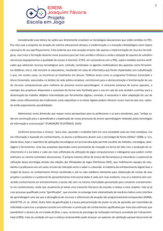 Considerando esse elenco de ações que diretamente envolvem as tecnologias educacionais que estão contidos no PEE,
fica claro que a proposta da atuação do sistema educacional abraçou a modernização e a inovação metodológica como tópico
necessário de seu aperfeiçoamento. Está evidente que esta atuação envolve não apenas a implementação de recursos tecnoló-
gicos, mas inclui a formação docente nesse processo para dar mais sentido e eficácia e ainda a dotação de aparato de subsídios
estruturais (equipamentos e qualidade de acesso à internet). O PEE, em consonância com o PNE, supera medidas outrora verifi-
cadas que adotaram recursos tecnológicos sem, contudo, contemplar os agentes mobilizadores dos aparatos como ferramen-
tas didáticas, isto é, não incluíam os educadores, resultando em salas de informática que foram implantadas com subutilização
e que, em muitos casos, se encontram já totalmente em desuso. Políticas locais como os programas Professor Conectado e
Aluno Conectado, executados no âmbito da rede pública estadual, contribuíram para a democratização e familiarização do uso
de recursos computacionais para melhoria do processo ensino-aprendizagem. A crescente presença de outros aparatos, a
exemplo dos projetores disponíveis e acessíveis de forma mais facilitada para o uso em sala de aula também contribui para a
dinamização do trabalho didático intermediado por ferramentas digitais, contudo, é necessário ir além adaptação do uso de
slides como refinamentos das tradicionais aulas expositivas e os meios digitais podem oferecer muito mais do que isso, caben-
do então experimentar possibilidades.
Adentramos numa dimensão que requer novos perspectivas para os professores e os para estudantes, pois “ambos es-
tão em construção para o aprendizado e a exploração de novos processos de ensino-aprendizagem mediados pelas tecnologias
de informação e comunicação” (FUNDAÇÃO TELEFÔNICA, 2014).
Conforme prescreveu a Unesco, “para viver, aprender e trabalhar bem em uma sociedade cada vez mais complexa, rica
em informação e baseada em conhecimento, os alunos e professores devem usar a tecnologia de forma efetiva” (2008, p. 1) e,
diante disso, hoje o repertório de aplicações tecnológicas em prol da educação permite escolhas de métodos, estratégias, abor-
dagens e ferramentas. Uma das propostas apontadas como promotoras de inovação na forma de lidar com a produção de co-
nhecimento é a via lúdica e cada vez mais sofisticada da utilização de jogos computacionais e videogames que podem conter
estímulos ou mesmo conteúdos educacionais. O próprio sistema oficial de ensino de Pernambuco já vislumbrou o potencial da
utilização dessa tecnologia através das edições das Olimpíadas de Jogos Eletrônicos (OJE), que mobilizaram equipes de estu-
dantes e professores em um vasto circuito de interação entre o saber e a diversão. A indústria do entretenimento digital teve o
insight de buscar no conhecimento formal constituído e até na vida cotidiana elementos para elaboração de muitos de seus
projetos e produtos e o potencial de aproveitamento instrucional deles é cada vem mais evidente, mas se a indústria tem con-
vertido conhecimento em entretenimento a escola não vem na mesma intensidade aproveitado para converter entretenimen-
to em conhecimento, ainda que atualmente já exista uma crescente literatura de estudos e relatos a esse respeito. Fala-se já
num processo qualificado como “gamificação”, que consiste no emprego mais sistematizado da mecânica lúdica como interface
de aprendizagem uma vez que a abrangência de recursos e referenciais de atuação são progressivamente enriquecidos (DIANA,
GOLFETTO, et. al., 2014). Outro fator da gamificação é a busca pela promoção de prazer no ato de aprender por intermédio da
ludicidade e para isso a proposta consiste em estimular a construção de conhecimento significativo por meio dos estímulos que
possibilitem o alcance de um estado de flow, o que, na teoria da psicologia da motivação intrínseca concebida por Csikszentmi-
halyi (1999), trata da condição em que o esforço empreendido pode alcançar um patamar de satisfação pessoal decorrente de
7
 