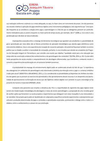 sua realização conforme o estímulo ou o meio adequado, ou seja, é o fazer como um instrumento de prazer. Um dos pioneiros
nos estudos relativos à aplicação de jogos eletrônicos digitais como instrumentos pedagógicos, Gee argumenta que “uma ques-
tão frequente ao se considerar a relação entre jogos e aprendizagem é o fato de que os videogames parecem ser profunda-
mente motivadores para os jovens enquanto na maior parte do tempo escola, por exemplo, não é” (2008, p. 11) e esta é uma
ponderação que não deve ser desconsiderada.
A perspectiva associada entre o emprego de elementos tecnológicos que agradam aos estudantes e a possibilidade de
gerar aprendizado por meio deles são os fatores primordiais da aplicação metodológica que aborda jogos eletrônicos como
instrumentos didáticos. Esta é uma experiência de inovação de crescente aplicação e de potencial favorável também no ensino
público que se dispõe a acolher a necessidade de renovação, portanto, é uma iniciativa que atende aos propósitos do Progra-
ma de Educação Integral em Pernambuco, que concebe uma escola que objetiva “qualidade social para uma educação que
esteja além da construção unilateral dos conhecimentos e da aprendizagem dos conteúdos” (DUTRA, 2014, p. 25). O estar além
nesta perspectiva de escola envolve o empreendimento de abordagens diferenciadas, que transforme o ambiente escolar e
converta a experiência de escolarização em um processo também prazeroso.
A produtividade do emprego do entretenimento digital pode ser evidenciada através do fato de que “a importância
dos videogames em ambientes de aprendizagem está relacionada à dinâmica da interação entre o jogo e o universo simbólico
criado pelo aluno” (RADETICH e JAKUBOWICZ, 2015, p. 2) e considerando as possibilidades já disponíveis de artefatos da indús-
tria dos games que se prestam ao exercício do aprendizado o não aproveitamento desses recursos é um desperdício de oportu-
nidade de aprimoramento na formação de alunos que são legítimos nativos digitais num contexto no qual a tecnologia se faz
presente de maneira irreversível (PRENSKY, 2010).
Composto este panorama que envolve a relevância das TICs e a especificidade do segmento dos jogos digitais neste
cenário de modernização metodológica de abordagens e meios de ensino-aprendizagem, a proposição de uma iniciativa geral
de acolher ações que fomentem na escola projetos e experimentos que dialoguem com estas inovações é uma necessidade a
ser atendida. Este projeto geral pode ser desdobrado em subprojetos específicos contendo experimentos e planejamentos que
articulem produções determinadas de jogos a conteúdos e aprendizados associados, promovendo o diálogo entre o lúdico e o
didático, entre o conhecimento e o prazer em sua construção.
8
 