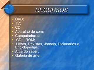 RECURSOS DVD; TV; CD Aparelho de som; Computadores; CD – ROM; Livros, Revistas, Jornais, Dicionários e Enciclopédias.  Arca do saber. Galeria de arte. 