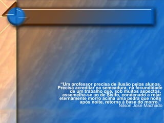 “ Um professor precisa de ilusão pelos alunos.  Precisa acreditar na semeadura, na fecundidade de um trabalho que, sob muitos aspectos,  assemelha-se ao de Sísifo, condenado a rolar  eternamente morro acima uma pedra que noite  após noite, retorna à base do morro.”    Nilson José Machado 