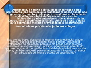 Atualmente, é notória a dificuldade encontrada pelos professores, nas salas de aula brasileiras (e nossa escola não foge à regra), quanto à defasagem dos alunos no tocante às competências e habilidades em leitura e escrita.  Muitos lêem e não entendem o que acabaram de ler. Outros, nem decodificam os sinais. Junte-se a isso, a baixa auto-estima dos mesmos provocada pela discriminação encontrada na própria sala, junto aos colegas.   Este projeto busca despertar a importância de estimular a auto-estima, que ela seja crescente nesse período, incluindo a valorização do educando, para que ele possa sentir-se como cidadão no mundo moderno, incluído, mantendo-se à frente do mesmo e dominando competências / habilidades de leitura e escrita.  Busca, também, resposta para uma pergunta intrigante: os alunos têm dificuldade de leitura e escrita ou ausência de?  