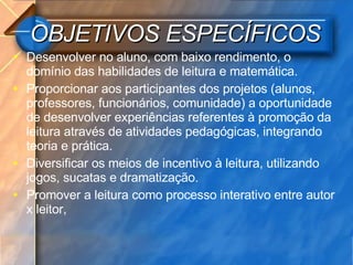 OBJETIVOS ESPECÍFICOS Desenvolver no aluno, com baixo rendimento, o domínio das habilidades de leitura e matemática.  Proporcionar aos participantes dos projetos (alunos, professores, funcionários, comunidade) a oportunidade de desenvolver experiências referentes à promoção da leitura através de atividades pedagógicas, integrando teoria e prática.  Diversificar os meios de incentivo à leitura, utilizando jogos, sucatas e dramatização. Promover a leitura como processo interativo entre autor x leitor, 