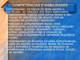 COMPETÊNCIAS E HABILIDADES Compreender, na leitura do texto escrito o significado, as relações dos fatos elaborados, estabelecendo relação com outros textos e seu universo de referência (de acordo com as condições de produção / recepção). Produzam e compreendam textos orais demonstrando autonomia e segurança utilizando como apoio, quando, necessário, registros escritos, adequando a fala à situação de interlocução e respeitando a variedade lingüística do outro. Compreendam as diversas funções comunicativas sociais da escrita, produzindo textos de diversos tipos e formatos e observando as relações de semelhanças e diferenças quanto à forma, função e ao sentido. 