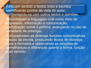 Atribuam sentido a textos orais e escritos identificando pontos de vista do autor, confrontando-os com outros textos e opiniões. Reconheçam a linguagem oral como meio de expressão, informação e comunicação, participação social e política, avançando no uso da variedade de prestígio. Compreendam as diversas funções comunicativas sociais da escrita, produzindo textos de diversos tipos e formatos e observando as relações de semelhanças e diferenças quanto à forma, função e ao sentido. 