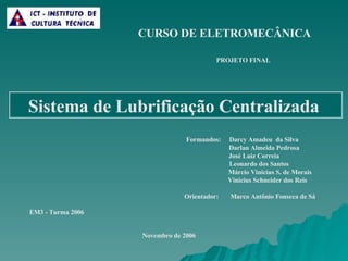 Formandos:  Darcy Amadeu   da Silva Darlan Almeida Pedrosa José Luiz Correia Leonardo dos Santos Márcio Vinicius S. de Morais Vinicius Schneider dos Reis Orientador:  Marco Antônio Fonseca de Sá Sistema de Lubrificação Centralizada   EM3 - Turma 2006 PROJETO FINAL CURSO DE ELETROMECÂNICA Novembro de 2006 